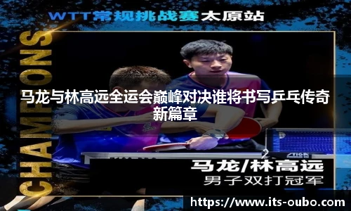 马龙与林高远全运会巅峰对决谁将书写乒乓传奇新篇章