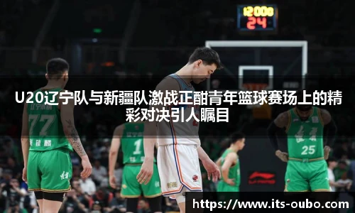 U20辽宁队与新疆队激战正酣青年篮球赛场上的精彩对决引人瞩目